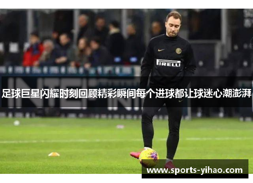 足球巨星闪耀时刻回顾精彩瞬间每个进球都让球迷心潮澎湃