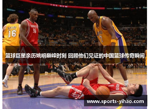 篮球巨星亲历姚明巅峰时刻 回顾他们见证的中国篮球传奇瞬间