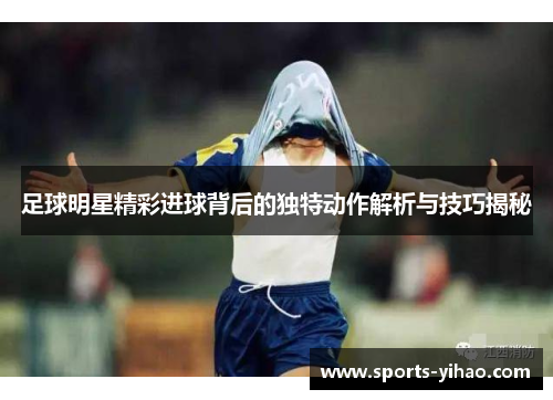 足球明星精彩进球背后的独特动作解析与技巧揭秘