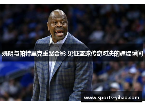 姚明与帕特里克重聚合影 见证篮球传奇对决的辉煌瞬间