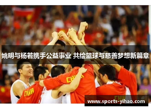 姚明与杨若携手公益事业 共绘篮球与慈善梦想新篇章
